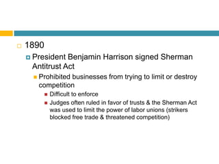    1890
     President Benjamin Harrison signed Sherman
     Antitrust Act
       Prohibited
                 businesses from trying to limit or destroy
       competition
              Difficult to enforce
              Judges often ruled in favor of trusts & the Sherman Act
               was used to limit the power of labor unions (strikers
               blocked free trade & threatened competition)
 