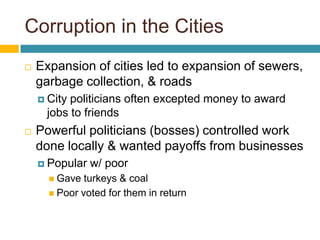 Corruption in the Cities
   Expansion of cities led to expansion of sewers,
    garbage collection, & roads
     Citypoliticians often excepted money to award
     jobs to friends
   Powerful politicians (bosses) controlled work
    done locally & wanted payoffs from businesses
     Popular   w/ poor
       Gave  turkeys & coal
       Poor voted for them in return
 