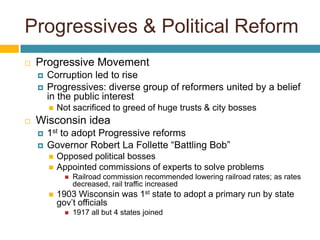 Progressives & Political Reform
   Progressive Movement
       Corruption led to rise
       Progressives: diverse group of reformers united by a belief
        in the public interest
           Not sacrificed to greed of huge trusts & city bosses
   Wisconsin idea
       1st to adopt Progressive reforms
       Governor Robert La Follette “Battling Bob”
           Opposed political bosses
           Appointed commissions of experts to solve problems
                 Railroad commission recommended lowering railroad rates; as rates
                  decreased, rail traffic increased
           1903 Wisconsin was 1st state to adopt a primary run by state
            gov’t officials
                 1917 all but 4 states joined
 