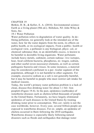 CHAPTER 19
Botkin, D. B., & Keller, E. A. (2014). Environmental science:
Earth as a living planet (9th ed.). Hoboken, NJ: John Wiley &
Sons, Inc.
19.1 Water Pollution
Water pollution refers to degradation of water quality. In de-
fining pollution, we generally look at the intended use of the
water, how far the water departs from the norm, its effects on
public health, or its ecological impacts. From a public- health or
ecological view, a pollutant is any biological, physi- cal, or
chemical substance that, in an identifiable excess, is known to
be harmful to desirable living organisms. Water pollutants
include heavy metals, sediment, certain radioac- tive isotopes,
heat, fecal coliform bacteria, phosphorus, ni- trogen, sodium,
and other useful (even necessary) elements, as well as certain
pathogenic bacteria and viruses. In some instances, a material
may be considered a pollutant to a par- ticular segment of the
population, although it is not harmful to other segments. For
example, excessive sodium as a salt is not generally harmful,
but it may be harmful to people who must restrict salt intake for
medical reasons.
Today, the world’s primary water pollution problem is a lack of
clean, disease-free drinking water for about 1.1 bil- lion
people6 (Figure 19.4). In the past, epidemics (outbreaks) of
waterborne diseases such as cholera killed thousands of people
in the United States. Fortunately, we have largely eliminated
epidemics of such diseases in the United States by treating
drinking water prior to consumption. This cer- tainly is not the
case worldwide, however. Every year, several billion people are
exposed to waterborne diseases. For ex- ample, an epidemic of
cholera occurred in Haiti following the 2010 earthquake.
Waterborne disease is especially likely following natural
disasters such as floods and earthquakes that damage water
 