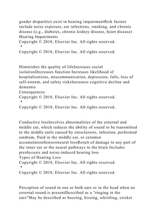 gender disparities exist in hearing impairmentRisk factors
include noise exposure, ear infections, smoking, and chronic
disease (e.g., diabetes, chronic kidney disease, heart disease)
Hearing Impairments
Copyright © 2018, Elsevier Inc. All rights reserved.
*
Copyright © 2018, Elsevier Inc. All rights reserved.
Diminishes the quality of lifeIncreases social
isolationDecreases function Increases likelihood of
hospitalizations, miscommunication, depression, falls, loss of
self-esteem, and safety risksIncreases cognitive decline and
dementia
Consequences
Copyright © 2018, Elsevier Inc. All rights reserved.
*
Copyright © 2018, Elsevier Inc. All rights reserved.
Conductive lossInvolves abnormalities of the external and
middle ear, which reduces the ability of sound to be transmitted
to the middle earIs caused by otosclerosis, infection, perforated
eardrum, fluid in the middle ear, or cerumen
accumulationSensorineural lossResult of damage to any part of
the inner ear or the neural pathways to the brain Includes
presbycusis and noise-induced hearing loss
Types of Hearing Loss
Copyright © 2018, Elsevier Inc. All rights reserved.
*
Copyright © 2018, Elsevier Inc. All rights reserved.
Perception of sound in one or both ears or in the head when no
external sound is presentDescribed as a “ringing in the
ears”May be described as buzzing, hissing, whistling, cricket
 