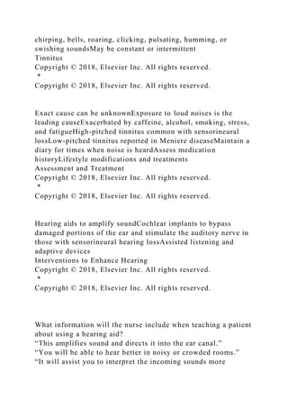 chirping, bells, roaring, clicking, pulsating, humming, or
swishing soundsMay be constant or intermittent
Tinnitus
Copyright © 2018, Elsevier Inc. All rights reserved.
*
Copyright © 2018, Elsevier Inc. All rights reserved.
Exact cause can be unknownExposure to loud noises is the
leading causeExacerbated by caffeine, alcohol, smoking, stress,
and fatigueHigh-pitched tinnitus common with sensorineural
lossLow-pitched tinnitus reported in Meniere diseaseMaintain a
diary for times when noise is heardAssess medication
historyLifestyle modifications and treatments
Assessment and Treatment
Copyright © 2018, Elsevier Inc. All rights reserved.
*
Copyright © 2018, Elsevier Inc. All rights reserved.
Hearing aids to amplify soundCochlear implants to bypass
damaged portions of the ear and stimulate the auditory nerve in
those with sensorineural hearing lossAssisted listening and
adaptive devices
Interventions to Enhance Hearing
Copyright © 2018, Elsevier Inc. All rights reserved.
*
Copyright © 2018, Elsevier Inc. All rights reserved.
What information will the nurse include when teaching a patient
about using a hearing aid?
“This amplifies sound and directs it into the ear canal.”
“You will be able to hear better in noisy or crowded rooms.”
“It will assist you to interpret the incoming sounds more
 