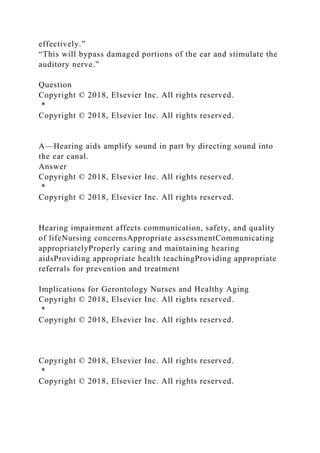 effectively.”
“This will bypass damaged portions of the ear and stimulate the
auditory nerve.”
Question
Copyright © 2018, Elsevier Inc. All rights reserved.
*
Copyright © 2018, Elsevier Inc. All rights reserved.
A—Hearing aids amplify sound in part by directing sound into
the ear canal.
Answer
Copyright © 2018, Elsevier Inc. All rights reserved.
*
Copyright © 2018, Elsevier Inc. All rights reserved.
Hearing impairment affects communication, safety, and quality
of lifeNursing concernsAppropriate assessmentCommunicating
appropriatelyProperly caring and maintaining hearing
aidsProviding appropriate health teachingProviding appropriate
referrals for prevention and treatment
Implications for Gerontology Nurses and Healthy Aging
Copyright © 2018, Elsevier Inc. All rights reserved.
*
Copyright © 2018, Elsevier Inc. All rights reserved.
Copyright © 2018, Elsevier Inc. All rights reserved.
*
Copyright © 2018, Elsevier Inc. All rights reserved.
 