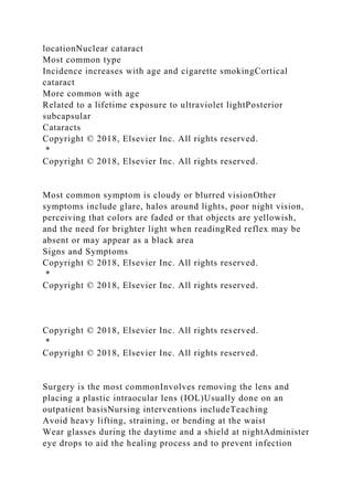 locationNuclear cataract
Most common type
Incidence increases with age and cigarette smokingCortical
cataract
More common with age
Related to a lifetime exposure to ultraviolet lightPosterior
subcapsular
Cataracts
Copyright © 2018, Elsevier Inc. All rights reserved.
*
Copyright © 2018, Elsevier Inc. All rights reserved.
Most common symptom is cloudy or blurred visionOther
symptoms include glare, halos around lights, poor night vision,
perceiving that colors are faded or that objects are yellowish,
and the need for brighter light when readingRed reflex may be
absent or may appear as a black area
Signs and Symptoms
Copyright © 2018, Elsevier Inc. All rights reserved.
*
Copyright © 2018, Elsevier Inc. All rights reserved.
Copyright © 2018, Elsevier Inc. All rights reserved.
*
Copyright © 2018, Elsevier Inc. All rights reserved.
Surgery is the most commonInvolves removing the lens and
placing a plastic intraocular lens (IOL)Usually done on an
outpatient basisNursing interventions includeTeaching
Avoid heavy lifting, straining, or bending at the waist
Wear glasses during the daytime and a shield at nightAdminister
eye drops to aid the healing process and to prevent infection
 