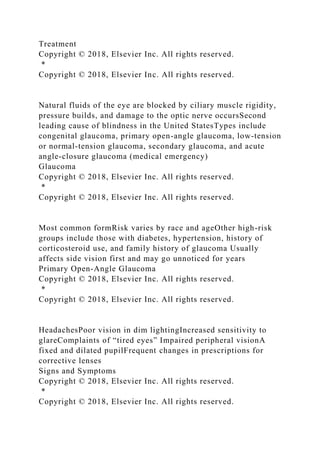 Treatment
Copyright © 2018, Elsevier Inc. All rights reserved.
*
Copyright © 2018, Elsevier Inc. All rights reserved.
Natural fluids of the eye are blocked by ciliary muscle rigidity,
pressure builds, and damage to the optic nerve occursSecond
leading cause of blindness in the United StatesTypes include
congenital glaucoma, primary open-angle glaucoma, low-tension
or normal-tension glaucoma, secondary glaucoma, and acute
angle-closure glaucoma (medical emergency)
Glaucoma
Copyright © 2018, Elsevier Inc. All rights reserved.
*
Copyright © 2018, Elsevier Inc. All rights reserved.
Most common formRisk varies by race and ageOther high-risk
groups include those with diabetes, hypertension, history of
corticosteroid use, and family history of glaucoma Usually
affects side vision first and may go unnoticed for years
Primary Open-Angle Glaucoma
Copyright © 2018, Elsevier Inc. All rights reserved.
*
Copyright © 2018, Elsevier Inc. All rights reserved.
HeadachesPoor vision in dim lightingIncreased sensitivity to
glareComplaints of “tired eyes” Impaired peripheral visionA
fixed and dilated pupilFrequent changes in prescriptions for
corrective lenses
Signs and Symptoms
Copyright © 2018, Elsevier Inc. All rights reserved.
*
Copyright © 2018, Elsevier Inc. All rights reserved.
 