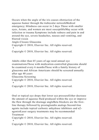 Occurs when the angle of the iris causes obstruction of the
aqueous humor through the trabecular networkMedical
emergency; blindness can occur in 2 days Those with smaller
eyes, Asians, and women are most susceptibleMay occur with
infection or trauma Symptoms include redness and pain in and
around the eye, severe headaches, nausea and vomiting, and
blurred vision
Angle-Closure Glaucoma
Copyright © 2018, Elsevier Inc. All rights reserved.
*
Copyright © 2018, Elsevier Inc. All rights reserved.
Adults older than 65 years of age need annual eye
examinationsThose with medication-controlled glaucoma should
be examined every 6 monthsThose with a family history of
glaucoma and African Americans should be screened annually
after age 40 years
Glaucoma Screening
Copyright © 2018, Elsevier Inc. All rights reserved.
*
Copyright © 2018, Elsevier Inc. All rights reserved.
Oral or topical eye drops that lower eye pressureEither decrease
the amount of aqueous fluid produced within the eye or improve
the flow through the drainage angleBeta blockers are the first-
line therapy followed by prostaglandin analogs Second-line
agents include topical carbonic anhydrase inhibitors and α2-
agonistLaser surgery treatments may be recommended
Treatment
Copyright © 2018, Elsevier Inc. All rights reserved.
*
Copyright © 2018, Elsevier Inc. All rights reserved.
 