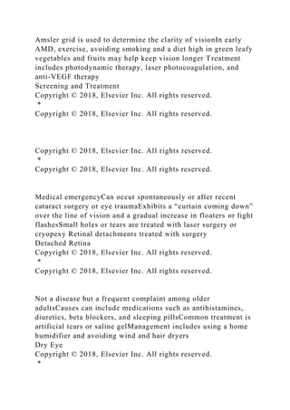 Amsler grid is used to determine the clarity of visionIn early
AMD, exercise, avoiding smoking and a diet high in green leafy
vegetables and fruits may help keep vision longer Treatment
includes photodynamic therapy, laser photocoagulation, and
anti-VEGF therapy
Screening and Treatment
Copyright © 2018, Elsevier Inc. All rights reserved.
*
Copyright © 2018, Elsevier Inc. All rights reserved.
Copyright © 2018, Elsevier Inc. All rights reserved.
*
Copyright © 2018, Elsevier Inc. All rights reserved.
Medical emergencyCan occur spontaneously or after recent
cataract surgery or eye traumaExhibits a “curtain coming down”
over the line of vision and a gradual increase in floaters or light
flashesSmall holes or tears are treated with laser surgery or
cryopexy Retinal detachments treated with surgery
Detached Retina
Copyright © 2018, Elsevier Inc. All rights reserved.
*
Copyright © 2018, Elsevier Inc. All rights reserved.
Not a disease but a frequent complaint among older
adultsCauses can include medications such as antihistamines,
diuretics, beta blockers, and sleeping pillsCommon treatment is
artificial tears or saline gelManagement includes using a home
humidifier and avoiding wind and hair dryers
Dry Eye
Copyright © 2018, Elsevier Inc. All rights reserved.
*
 