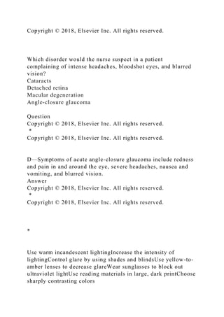 Copyright © 2018, Elsevier Inc. All rights reserved.
Which disorder would the nurse suspect in a patient
complaining of intense headaches, bloodshot eyes, and blurred
vision?
Cataracts
Detached retina
Macular degeneration
Angle-closure glaucoma
Question
Copyright © 2018, Elsevier Inc. All rights reserved.
*
Copyright © 2018, Elsevier Inc. All rights reserved.
D—Symptoms of acute angle-closure glaucoma include redness
and pain in and around the eye, severe headaches, nausea and
vomiting, and blurred vision.
Answer
Copyright © 2018, Elsevier Inc. All rights reserved.
*
Copyright © 2018, Elsevier Inc. All rights reserved.
*
Use warm incandescent lightingIncrease the intensity of
lightingControl glare by using shades and blindsUse yellow-to-
amber lenses to decrease glareWear sunglasses to block out
ultraviolet lightUse reading materials in large, dark printChoose
sharply contrasting colors
 