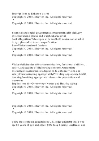 Interventions to Enhance Vision
Copyright © 2018, Elsevier Inc. All rights reserved.
*
Copyright © 2018, Elsevier Inc. All rights reserved.
Financial and social governmental programsInsulin-delivery
systemsTalking clocks and watchesLarge print
booksMagnifiersTelescopes with handheld devices or attached
to eye glassesElectronic magnification
Low-Vision–Assisted Devices
Copyright © 2018, Elsevier Inc. All rights reserved.
*
Copyright © 2018, Elsevier Inc. All rights reserved.
Vision deficiencies affect communication, functional abilities,
safety, and quality of lifeNursing concernsAppropriate
assessmentEnvironmental adaptation to enhance vision and
safetyCommunicating appropriatelyProviding appropriate health
teachingProviding appropriate referrals for prevention and
treatment
Implications for Gerontology Nurses and Healthy Aging
Copyright © 2018, Elsevier Inc. All rights reserved.
*
Copyright © 2018, Elsevier Inc. All rights reserved.
Copyright © 2018, Elsevier Inc. All rights reserved.
*
Copyright © 2018, Elsevier Inc. All rights reserved.
Third most chronic condition in U.S. older adultsOf those who
are 80 years of age and older, 80% have hearing lossRacial and
 