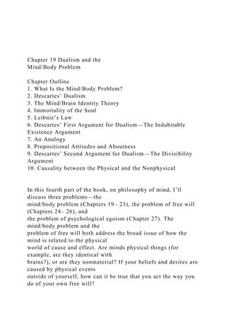 Chapter 19 Dualism and the
Mind/Body Problem
Chapter Outline
1. What Is the Mind/Body Problem?
2. Descartes’ Dualism
3. The Mind/Brain Identity Theory
4. Immortality of the Soul
5. Leibniz’s Law
6. Descartes’ First Argument for Dualism—The Indubitable
Existence Argument
7. An Analogy
8. Propositional Attitudes and Aboutness
9. Descartes’ Second Argument for Dualism—The Divisibility
Argument
10. Causality between the Physical and the Nonphysical
In this fourth part of the book, on philosophy of mind, I’ll
discuss three problems—the
mind/body problem (Chapters 19– 23), the problem of free will
(Chapters 24– 26), and
the problem of psychological egoism (Chapter 27). The
mind/body problem and the
problem of free will both address the broad issue of how the
mind is related to the physical
world of cause and effect. Are minds physical things (for
example, are they identical with
brains?), or are they nonmaterial? If your beliefs and desires are
caused by physical events
outside of yourself, how can it be true that you act the way you
do of your own free will?
 