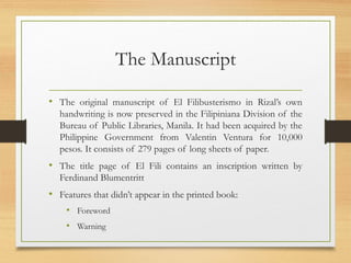 The Manuscript 
• The original manuscript of El Filibusterismo in Rizal’s own 
handwriting is now preserved in the Filipiniana Division of the 
Bureau of Public Libraries, Manila. It had been acquired by the 
Philippine Government from Valentin Ventura for 10,000 
pesos. It consists of 279 pages of long sheets of paper. 
• The title page of El Fili contains an inscription written by 
Ferdinand Blumentritt 
• Features that didn’t appear in the printed book: 
• Foreword 
• Warning 
 