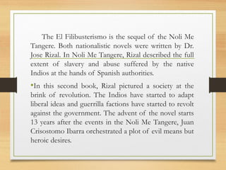 The El Filibusterismo is the sequel of the Noli Me 
Tangere. Both nationalistic novels were written by Dr. 
Jose Rizal. In Noli Me Tangere, Rizal described the full 
extent of slavery and abuse suffered by the native 
Indios at the hands of Spanish authorities. 
•In this second book, Rizal pictured a society at the 
brink of revolution. The Indios have started to adapt 
liberal ideas and guerrilla factions have started to revolt 
against the government. The advent of the novel starts 
13 years after the events in the Noli Me Tangere, Juan 
Crisostomo Ibarra orchestrated a plot of evil means but 
heroic desires. 
 