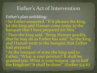 Esther’s plan unfolding:
4 So Esther answered, “If it pleases the king,
let the king and Haman come today to the
banquet that I have prepared for him.”
5 Then the king said, “Bring Haman quickly,
that he may do as Esther has said.” So the king
and Haman went to the banquet that Esther
had prepared.
6 At the banquet of wine the king said to
Esther, “What is your petition? It shall be
granted you. What is your request, up to half
the kingdom? It shall be done!” (Esther 5:4-6)
 