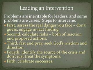Problems are inevitable for leaders, and some
problems are crises. Steps to intervene:
 First, assess the real danger you face – don’t’
guess, engage in fact finding.
 Second, calculate risks – both of inaction
and proposed actions.
 Third, fast and pray, seek God’s wisdom and
direction.
 Fourth, identify the source of the crisis and
don’t just treat the symptoms.
 Fifth, celebrate successes.
 
