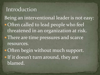 Being an interventional leader is not easy:
 Often called to lead people who feel
threatened in an organization at risk.
 There are time pressures and scarce
resources.
 Often begin without much support.
 If it doesn’t turn around, they are
blamed.
 