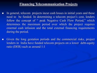 Financing Telecommunication Projects
 In general, telecom projects incur cash losses in initial years and these
need to be funded. In determining a telecom project’s cost, lenders
follow the concept of “ peak Negative Cash Flow Period,” which
determines the maximum period over which the project requires
external cash infusion and the total external financing requirements
during the period.
 Given the long gestation periods and the commercial risks, project
lenders in India have funded telecom projects on a lower debt-equity
ratio (DER) such as around 1:1
 