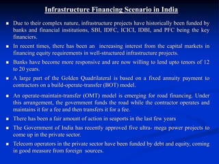 Infrastructure Financing Scenario in India
 Due to their complex nature, infrastructure projects have historically been funded by
banks and financial institutions, SBI, IDFC, ICICI, IDBI, and PFC being the key
financiers.
 In recent times, there has been an increasing interest from the capital markets in
financing equity requirements in well-structured infrastructure projects.
 Banks have become more responsive and are now willing to lend upto tenors of 12
to 20 years.
 A large part of the Golden Quadrilateral is based on a fixed annuity payment to
contractors on a build-operate-transfer (BOT) model.
 An operate-maintain-transfer (OMT) model is emerging for road financing. Under
this arrangement, the government funds the road while the contractor operates and
maintains it for a fee and then transfers it for a fee.
 There has been a fair amount of action in seaports in the last few years
 The Government of India has recently approved five ultra- mega power projects to
come up in the private sector.
 Telecom operators in the private sector have been funded by debt and equity, coming
in good measure from foreign sources.
 