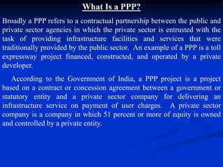 What Is a PPP?
Broadly a PPP refers to a contractual partnership between the public and
private sector agencies in which the private sector is entrusted with the
task of providing infrastructure facilities and services that were
traditionally provided by the public sector. An example of a PPP is a toll
expressway project financed, constructed, and operated by a private
developer.
According to the Government of India, a PPP project is a project
based on a contract or concession agreement between a government or
statutory entity and a private sector company for delivering an
infrastructure service on payment of user charges. A private sector
company is a company in which 51 percent or more of equity is owned
and controlled by a private entity.
 