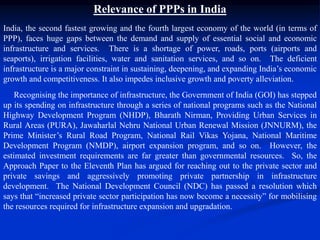 Relevance of PPPs in India
India, the second fastest growing and the fourth largest economy of the world (in terms of
PPP), faces huge gaps between the demand and supply of essential social and economic
infrastructure and services. There is a shortage of power, roads, ports (airports and
seaports), irrigation facilities, water and sanitation services, and so on. The deficient
infrastructure is a major constraint in sustaining, deepening, and expanding India’s economic
growth and competitiveness. It also impedes inclusive growth and poverty alleviation.
Recognising the importance of infrastructure, the Government of India (GOI) has stepped
up its spending on infrastructure through a series of national programs such as the National
Highway Development Program (NHDP), Bharath Nirman, Providing Urban Services in
Rural Areas (PURA), Jawaharlal Nehru National Urban Renewal Mission (JNNURM), the
Prime Minister’s Rural Road Program, National Rail Vikas Yojana, National Maritime
Development Program (NMDP), airport expansion program, and so on. However, the
estimated investment requirements are far greater than governmental resources. So, the
Approach Paper to the Eleventh Plan has argued for reaching out to the private sector and
private savings and aggressively promoting private partnership in infrastructure
development. The National Development Council (NDC) has passed a resolution which
says that “increased private sector participation has now become a necessity” for mobilising
the resources required for infrastructure expansion and upgradation.
 