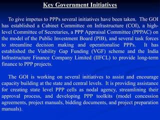 Key Government Initiatives
To give impetus to PPPs several initiatives have been taken. The GOI
has established a Cabinet Committee on Infrastructure (COI), a high-
level Committee of Secretaries, a PPP Appraisal Committee (PPPAC) on
the model of the Public Investment Board (PIB), and several task forces
to streamline decision making and operationalise PPPs. It has
established the Viability Gap Funding (VGF) scheme and the India
Infrastructure Finance Company Limited (IIFCL) to provide long-term
finance to PPP projects.
The GOI is working on several initiatives to assist and encourage
capacity building at the state and central levels. It is providing assistance
for creating state level PPP cells as nodal agency, streamlining their
approval process, and developing PPP toolkits (model concession
agreements, project manuals, bidding documents, and project preparation
manuals).
 