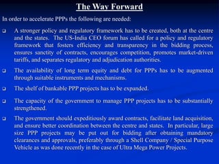 The Way Forward
In order to accelerate PPPs the following are needed:
 A stronger policy and regulatory framework has to be created, both at the centre
and the states. The US-India CEO forum has called for a policy and regulatory
framework that fosters efficiency and transparency in the bidding process,
ensures sanctity of contracts, encourages competition, promotes market-driven
tariffs, and separates regulatory and adjudication authorities.
 The availability of long term equity and debt for PPPs has to be augmented
through suitable instruments and mechanisms.
 The shelf of bankable PPP projects has to be expanded.
 The capacity of the government to manage PPP projects has to be substantially
strengthened.
 The government should expeditiously award contracts, facilitate land acquisition,
and ensure better coordination between the centre and states. In particular, large
size PPP projects may be put out for bidding after obtaining mandatory
clearances and approvals, preferably through a Shell Company / Special Purpose
Vehicle as was done recently in the case of Ultra Mega Power Projects.
 
