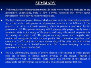 SUMMARY
 While traditionally infrastructure projects in India were owned and managed by the
government undertaking, there is now a broad consensus that private sector
participation in this activity must be encouraged.
 The key features of project finance which appears to be the principal arrangement
for private sector participation in infrastructure projects are as follows: (i) The
project is set up as a separate company which is granted a concession by the
government. (ii) The sponsor company which promotes the project usually takes a
substantial stake in the equity of the project and enjoys the overall responsibility
for running the project. (iii) The project company enters into comprehensive
contractual arrangements with various parties like contractors, suppliers, and
customers. (iv) The project company employs a high debt-equity ratio, with lenders
having no recourse or limited recourse to the sponsor company or to the
government in the event of default.
 The key differentiating feature of project finance is the manner in which project
risks are allocated to various parties involved in the project. Through a
comprehensive web of contracts, every major risk inherent in the project is
allocated to the party/parties that is best able to assess and manage that risk.
 