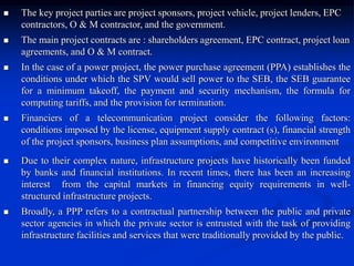  The key project parties are project sponsors, project vehicle, project lenders, EPC
contractors, O & M contractor, and the government.
 The main project contracts are : shareholders agreement, EPC contract, project loan
agreements, and O & M contract.
 In the case of a power project, the power purchase agreement (PPA) establishes the
conditions under which the SPV would sell power to the SEB, the SEB guarantee
for a minimum takeoff, the payment and security mechanism, the formula for
computing tariffs, and the provision for termination.
 Financiers of a telecommunication project consider the following factors:
conditions imposed by the license, equipment supply contract (s), financial strength
of the project sponsors, business plan assumptions, and competitive environment
 Due to their complex nature, infrastructure projects have historically been funded
by banks and financial institutions. In recent times, there has been an increasing
interest from the capital markets in financing equity requirements in well-
structured infrastructure projects.
 Broadly, a PPP refers to a contractual partnership between the public and private
sector agencies in which the private sector is entrusted with the task of providing
infrastructure facilities and services that were traditionally provided by the public.
 