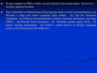  To give impetus to PPPs in India, several initiatives have been taken. However, a
lot more needs to be done.
 The Committee on Infrastructure Financing has made several recommendations: (a)
Develop a deep and robust corporate debt market. (b) Tap the insurance
companies. (c) Enhance the participation of banks, financial institutions, and large
NBFCs. (d) Provide fiscal incentives. (e) Facilitate greater equity flows. (f)
Induce foreign investments. (g) Utilise a small portion of foreign exchange
reserves for infrastructure developments.
 