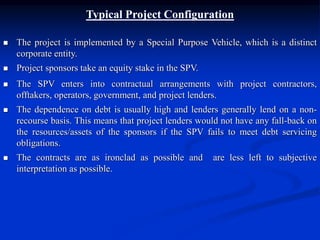 Typical Project Configuration
 The project is implemented by a Special Purpose Vehicle, which is a distinct
corporate entity.
 Project sponsors take an equity stake in the SPV.
 The SPV enters into contractual arrangements with project contractors,
offtakers, operators, government, and project lenders.
 The dependence on debt is usually high and lenders generally lend on a non-
recourse basis. This means that project lenders would not have any fall-back on
the resources/assets of the sponsors if the SPV fails to meet debt servicing
obligations.
 The contracts are as ironclad as possible and are less left to subjective
interpretation as possible.
 