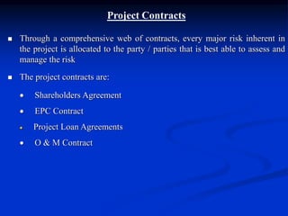 Project Contracts
 Through a comprehensive web of contracts, every major risk inherent in
the project is allocated to the party / parties that is best able to assess and
manage the risk
 The project contracts are:
 Shareholders Agreement
 EPC Contract
 Project Loan Agreements
 O & M Contract
 