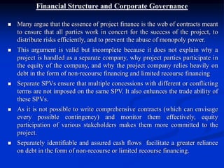 Financial Structure and Corporate Governance
 Many argue that the essence of project finance is the web of contracts meant
to ensure that all parties work in concert for the success of the project, to
distribute risks efficiently, and to prevent the abuse of monopoly power.
 This argument is valid but incomplete because it does not explain why a
project is handled as a separate company, why project parties participate in
the equity of the company, and why the project company relies heavily on
debt in the form of non-recourse financing and limited recourse financing
 Separate SPVs ensure that multiple concessions with different or conflicting
terms are not imposed on the same SPV. It also enhances the trade ability of
these SPVs.
 As it is not possible to write comprehensive contracts (which can envisage
every possible contingency) and monitor them effectively, equity
participation of various stakeholders makes them more committed to the
project.
 Separately identifiable and assured cash flows facilitate a greater reliance
on debt in the form of non-recourse or limited recourse financing.
 