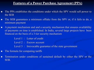 Features of a Power Purchase Agreement (PPA)
 The PPA establishes the conditions under which the SPV would sell power to
the SEB
 The SEB guarantees a minimum offtake from the SPV or, if it fails to do, a
minimum payment
 A payment mechanism and and a security mechanism that ensures availability
of payments on time is established. In India, several large projects have been
financed on the basis of a 3 tier security mechanism
Level 1 : Letter of credit
Level 2 : Escrow account
Level 3 : Irrevocable guarantee of the state government
 The formula for computing tariffs
 Termination under conditions of sustained default by either the SPV or the
SEB.
 
