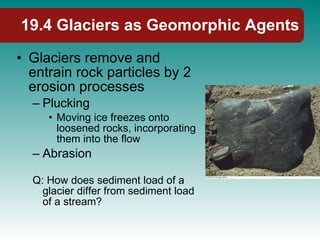 19.4 Glaciers as Geomorphic Agents Glaciers remove and entrain rock particles by 2 erosion processes Plucking Moving ice freezes onto loosened rocks, incorporating them into the flow Abrasion Q: How does sediment load of a glacier differ from sediment load of a stream? 
