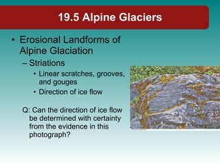 19.5 Alpine Glaciers Erosional Landforms of Alpine Glaciation Striations Linear scratches, grooves, and gouges Direction of ice flow Q: Can the direction of ice flow be determined with certainty from the evidence in this photograph? 
