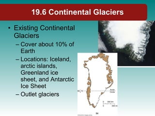 19.6 Continental Glaciers Existing Continental Glaciers Cover about 10% of Earth Locations: Iceland, arctic islands, Greenland ice sheet, and Antarctic Ice Sheet Outlet glaciers 