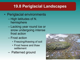19.8 Periglacial Landscapes Periglacial environments High latitudes of N. hemisphere Lacking year round ice or snow undergoing intense frost action Frost action Freezing/thawing of soil Frost heave and thaw settlement Patterned ground 