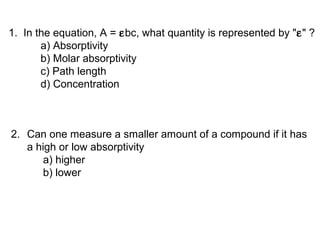 1. In the equation, A = εbc, what quantity is represented by "ε" ?
a) Absorptivity
b) Molar absorptivity
c) Path length
d) Concentration
2. Can one measure a smaller amount of a compound if it has
a high or low absorptivity
a) higher
b) lower
 