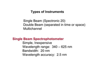 Types of Instruments
Single Beam (Spectronic 20)
Double Beam (separated in time or space)
Multichannel
Single Beam Spectrophotometer
Simple, Inexpensive
Wavelength range: 340 – 625 nm
Bandwidth: 20 nm
Wavelength accuracy: 2.5 nm
 