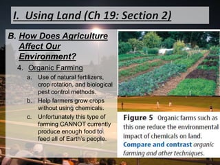 I.  Using Land (Ch 19: Section 2)How Does Agriculture Affect Our Environment?Organic FarmingUse of natural fertilizers, crop rotation, and biological pest control methods. Help farmers grow crops without using chemicals. Unfortunately this type of farming CANNOT currently produce enough food to feed all of Earth’s people. 