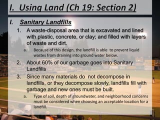 I.  Using Land (Ch 19: Section 2)Sanitary LandfillsA waste-disposal area that is excavated and lined with plastic, concrete, or clay; and filled with layers of waste and dirt.Because of this design, the landfill is able  to prevent liquid wastes from draining into ground water below. About 60% of our garbage goes into Sanitary LandfillsSince many materials do  not decompose in landfills, or they decompose slowly, landfills fill with garbage and new ones must be built. Type of soil, depth of groundwater, and neighborhood concerns must be considered when choosing an acceptable location for a landfill. 