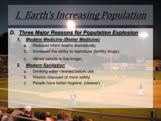 I.  Earth’s Increasing PopulationThree Major Reasons for Population Explosion  Modern Medicine (Better Medicine)Reduced infant deaths dramatically.Increased the ability to reproduce (fertility drugs).Allows people to live longer. Modern SanitationDrinking water cleaned before use. Wastes disposed of more safely. People have better hygiene. (cleaner)