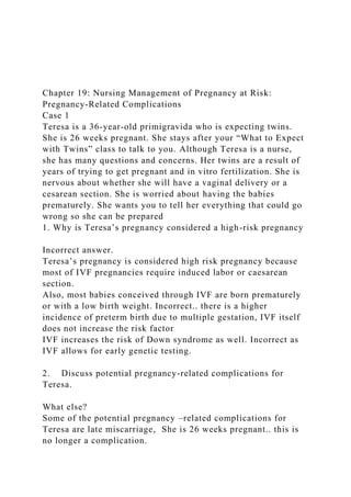 Chapter 19: Nursing Management of Pregnancy at Risk:
Pregnancy-Related Complications
Case 1
Teresa is a 36-year-old primigravida who is expecting twins.
She is 26 weeks pregnant. She stays after your “What to Expect
with Twins” class to talk to you. Although Teresa is a nurse,
she has many questions and concerns. Her twins are a result of
years of trying to get pregnant and in vitro fertilization. She is
nervous about whether she will have a vaginal delivery or a
cesarean section. She is worried about having the babies
prematurely. She wants you to tell her everything that could go
wrong so she can be prepared
1. Why is Teresa’s pregnancy considered a high-risk pregnancy
Incorrect answer.
Teresa’s pregnancy is considered high risk pregnancy because
most of IVF pregnancies require induced labor or caesarean
section.
Also, most babies conceived through IVF are born prematurely
or with a low birth weight. Incorrect.. there is a higher
incidence of preterm birth due to multiple gestation, IVF itself
does not increase the risk factor
IVF increases the risk of Down syndrome as well. Incorrect as
IVF allows for early genetic testing.
2. Discuss potential pregnancy-related complications for
Teresa.
What else?
Some of the potential pregnancy –related complications for
Teresa are late miscarriage, She is 26 weeks pregnant.. this is
no longer a complication.
 