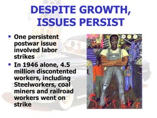 DESPITE GROWTH,
          ISSUES PERSIST
   One persistent
    postwar issue
    involved labor
    strikes
   In 1946 alone, 4.5
    million discontented
    workers, including
    Steelworkers, coal
    miners and railroad
    workers went on
    strike
 