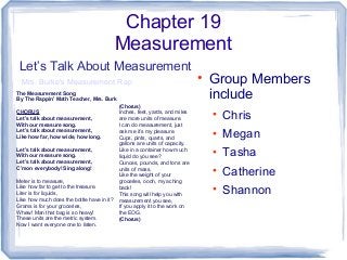 Chapter 19
Measurement
• Group Members
include
• Chris
• Megan
• Tasha
• Catherine
• Shannon
Let’s Talk About Measurement
Mrs. Burke's Measurement Rap
The Measurement Song
By The Rappin’ Math Teacher, Mrs. Burk
CHORUS
Let’s talk about measurement,
With our measure song.
Let’s talk about measurement,
Like how far, how wide, how long.
Let’s talk about measurement,
With our measure song.
Let’s talk about measurement,
C’mon everybody! Sing along!
Meter is to measure,
Like how far to get to the treasure.
Liter is for liquids,
Like how much does the bottle have in it?
Grams is for your groceries,
Whew! Man that bag is so heavy!
These units are the metric system.
Now I want everyone one to listen.
(Chorus)
Inches, feet, yards, and miles
are more units of measure.
I can do measurement, just
ask me it’s my pleasure.
Cups, pints, quarts, and
gallons are units of capacity.
Like in a container how much
liquid do you see?
Ounces, pounds, and tons are
units of mass.
Like the weight of your
groceries, oooh, my aching
back!
This song will help you with
measurement you see,
If you apply it to the work on
the EOG.
(Chorus)
 