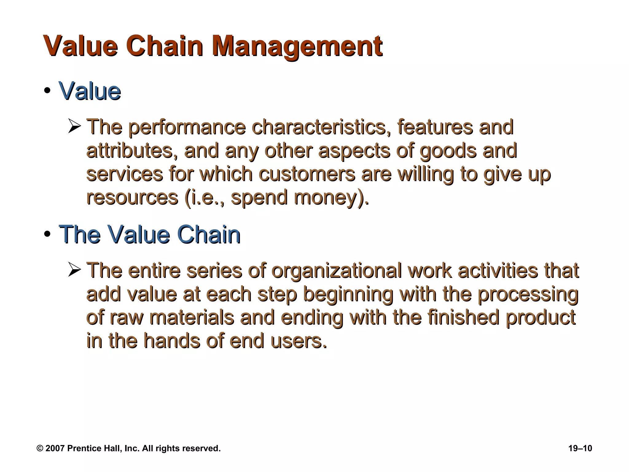 Value Chain Management Value The performance characteristics, features and attributes, and any other aspects of goods and services for which customers are willing to give up resources (i.e., spend money). The Value Chain The entire series of organizational work activities that add value at each step beginning with the processing of raw materials and ending with the finished product in the hands of end users. 