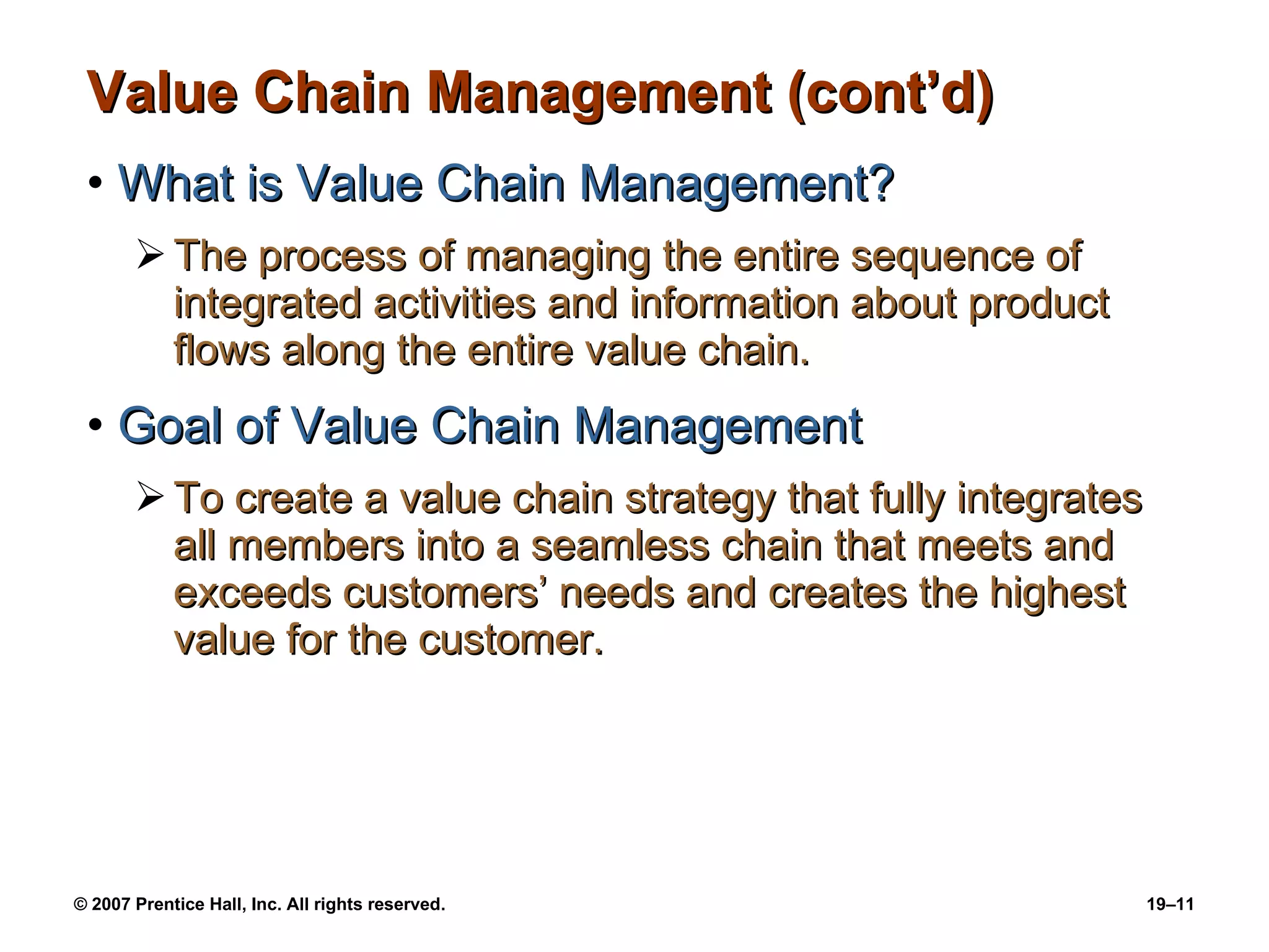 Value Chain Management (cont’d) What is Value Chain Management? The process of managing the entire sequence of integrated activities and information about product flows along the entire value chain. Goal of Value Chain Management To create a value chain strategy that fully integrates all members into a seamless chain that meets and exceeds customers’ needs and creates the highest value for the customer. 