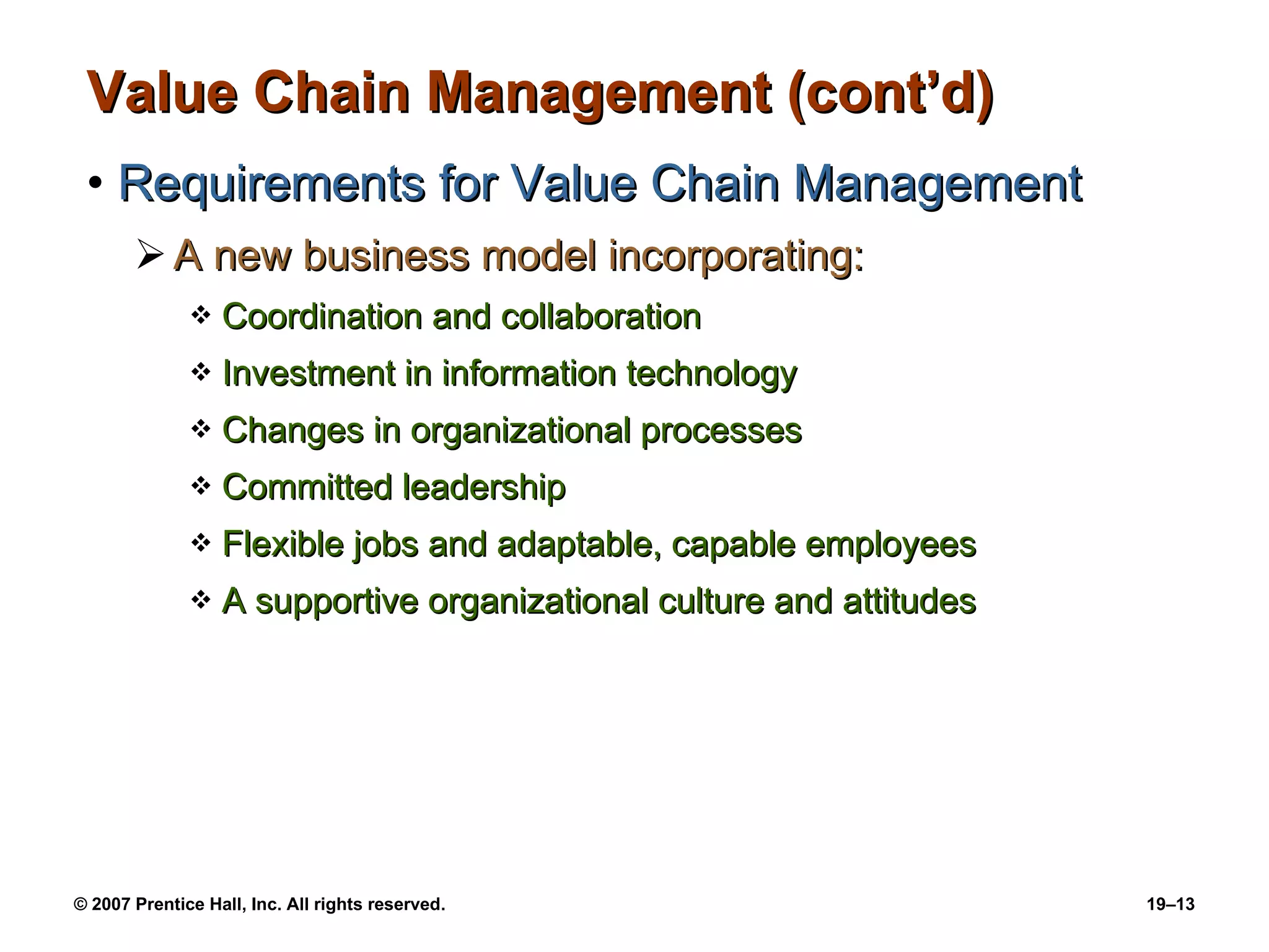 Value Chain Management (cont’d) Requirements for Value Chain Management A new business model incorporating: Coordination and collaboration Investment in information technology Changes in organizational processes Committed leadership Flexible jobs and adaptable, capable employees A supportive organizational culture and attitudes 