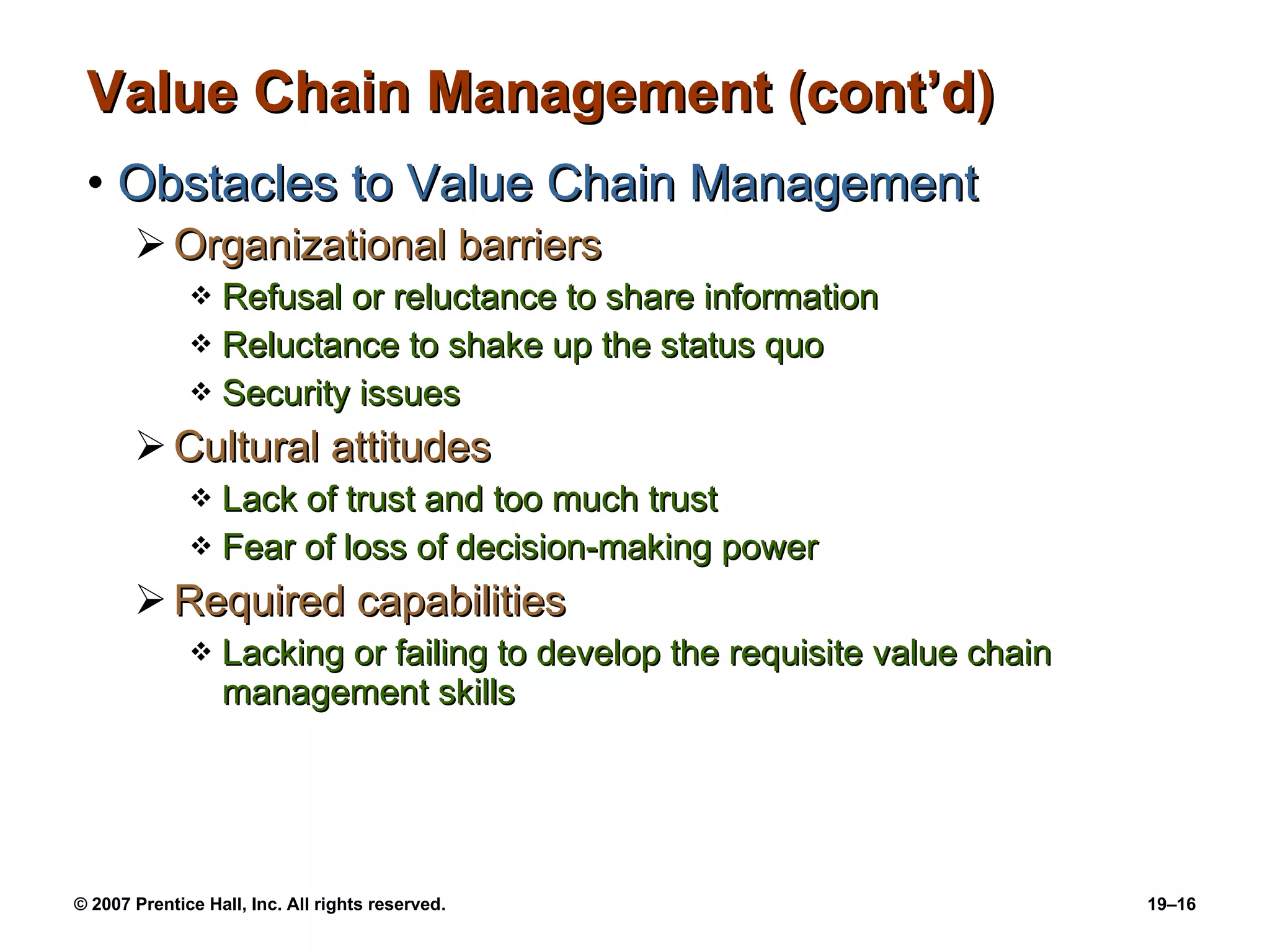 Value Chain Management (cont’d) Obstacles to Value Chain Management Organizational barriers Refusal or reluctance to share information Reluctance to shake up the status quo Security issues Cultural attitudes Lack of trust and too much trust Fear of loss of decision-making power Required capabilities Lacking or failing to develop the requisite value chain management skills 