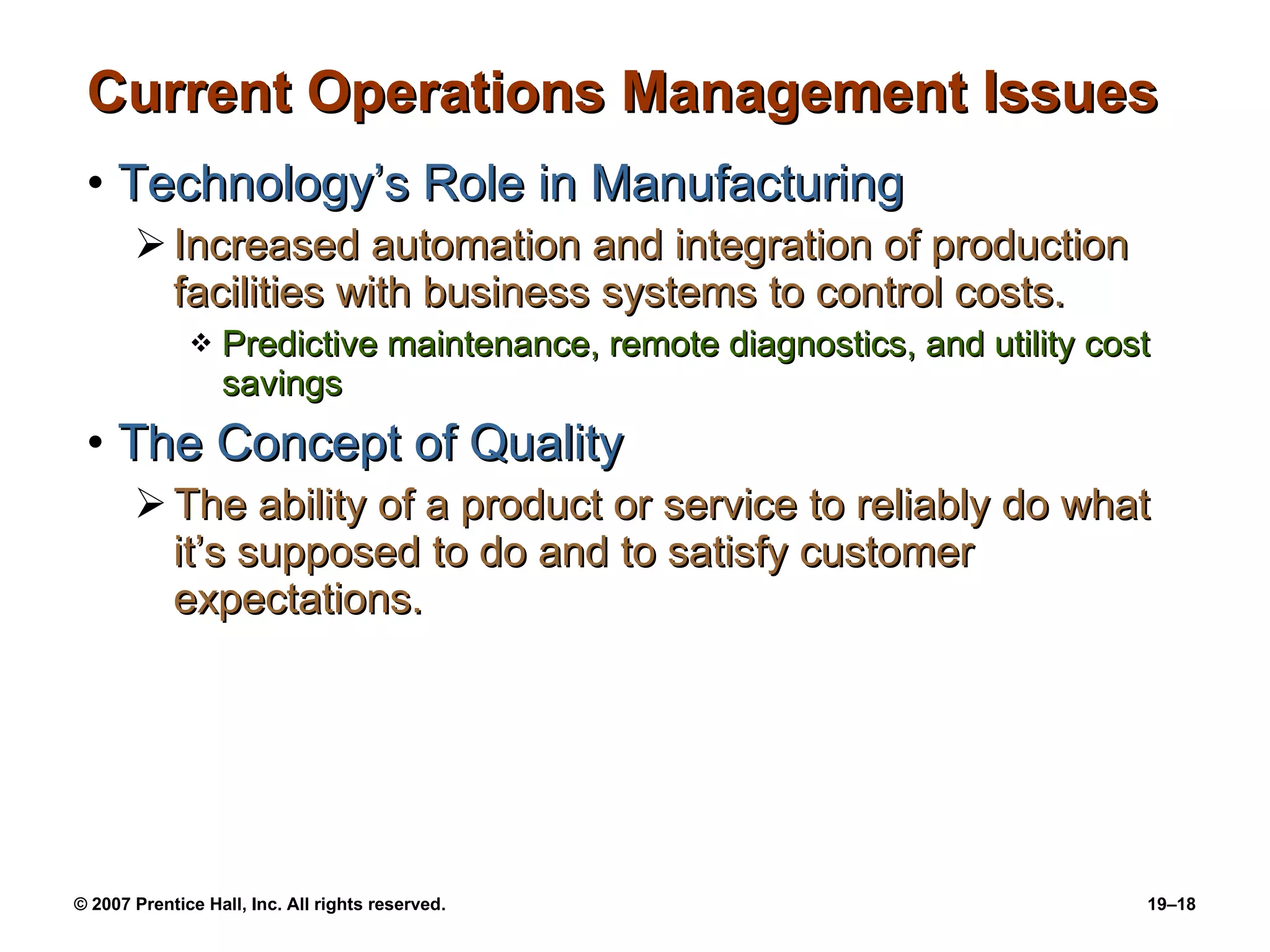Current Operations Management Issues Technology’s Role in Manufacturing Increased automation and integration of production facilities with business systems to control costs. Predictive maintenance, remote diagnostics, and utility cost savings The Concept of Quality The ability of a product or service to reliably do what it’s supposed to do and to satisfy customer expectations. 