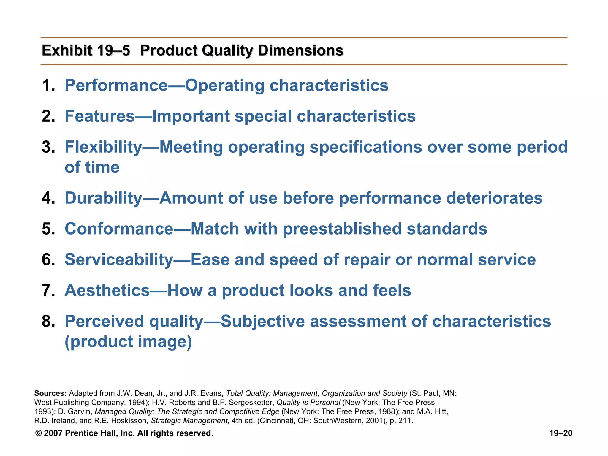 Exhibit 19–5 Product Quality Dimensions Performance—Operating characteristics Features—Important special characteristics Flexibility—Meeting operating specifications over some period of time Durability—Amount of use before performance deteriorates Conformance—Match with preestablished standards Serviceability—Ease and speed of repair or normal service Aesthetics—How a product looks and feels Perceived quality—Subjective assessment of characteristics (product image) Sources:   Adapted from J.W. Dean, Jr., and J.R. Evans,  Total Quality: Management, Organization and Society  (St. Paul, MN: West Publishing Company, 1994); H.V. Roberts and B.F. Sergesketter,  Quality is Personal  (New York: The Free Press, 1993): D. Garvin,  Managed Quality: The Strategic and Competitive Edge  (New York: The Free Press, 1988); and M.A. Hitt, R.D. Ireland, and R.E. Hoskisson,  Strategic Management , 4th ed. (Cincinnati, OH: SouthWestern, 2001), p. 211. 